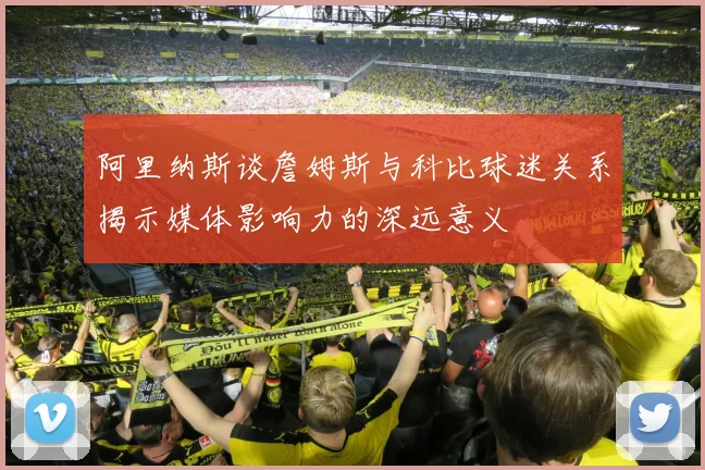 阿里纳斯谈詹姆斯与科比球迷关系揭示媒体影响力的深远意义