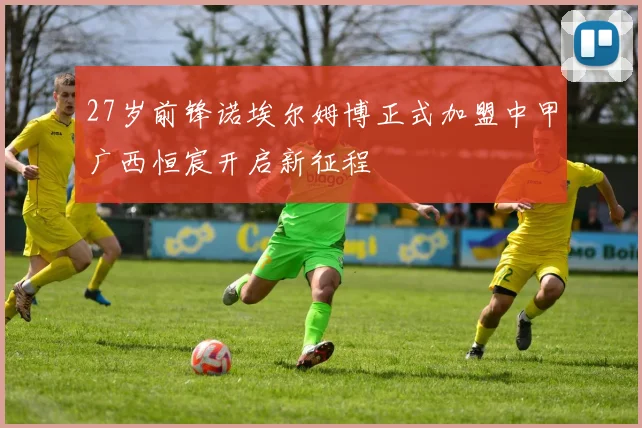 27岁前锋诺埃尔姆博正式加盟中甲广西恒宸开启新征程