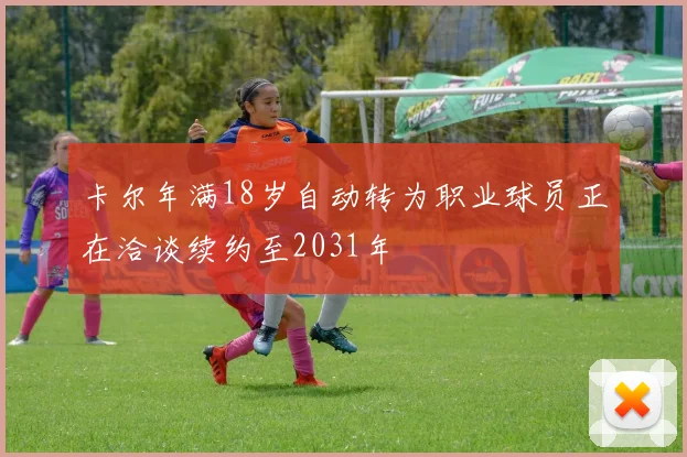 卡尔年满18岁自动转为职业球员正在洽谈续约至2031年