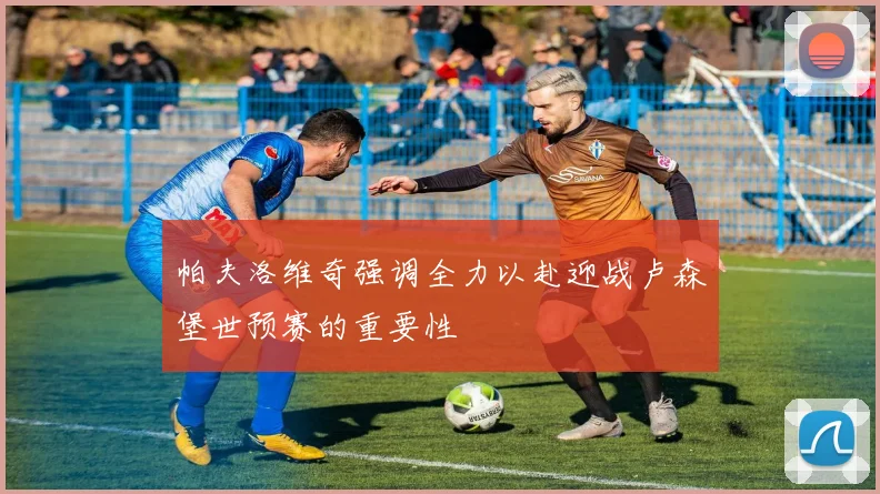 帕夫洛维奇强调全力以赴迎战卢森堡世预赛的重要性