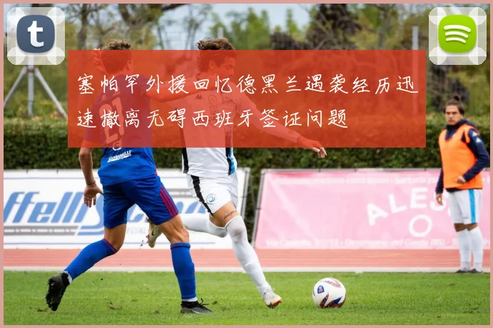 塞帕罕外援回忆德黑兰遇袭经历迅速撤离无碍西班牙签证问题