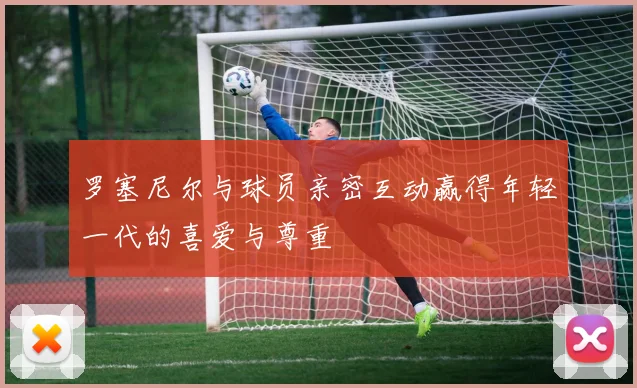 罗塞尼尔与球员亲密互动赢得年轻一代的喜爱与尊重