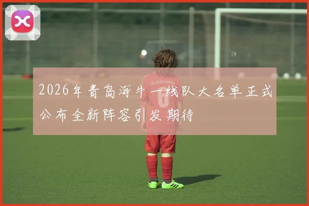 2026年青岛海牛一线队大名单正式公布全新阵容引发期待