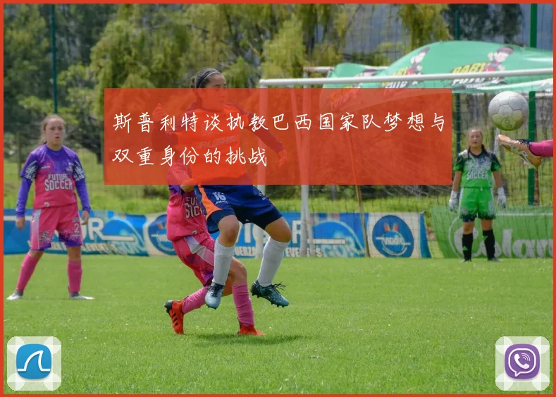 斯普利特谈执教巴西国家队梦想与双重身份的挑战