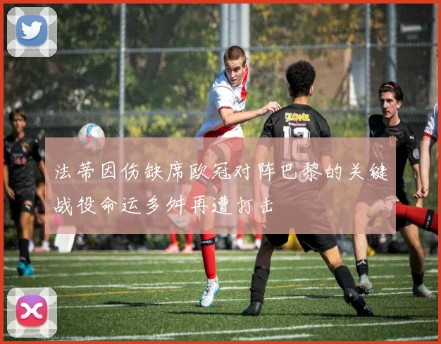 法蒂因伤缺席欧冠对阵巴黎的关键战役命运多舛再遭打击