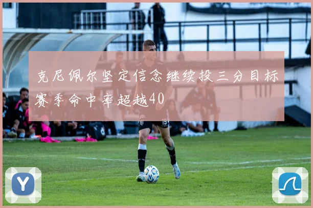 克尼佩尔坚定信念继续投三分目标赛季命中率超越40