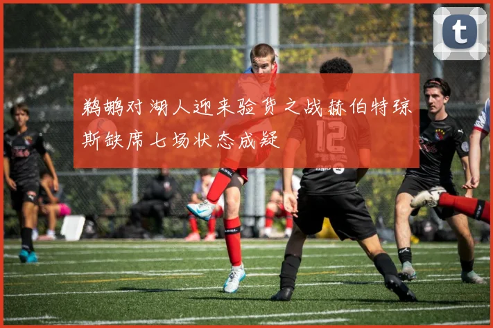 鹈鹕对湖人迎来验货之战赫伯特琼斯缺席七场状态成疑