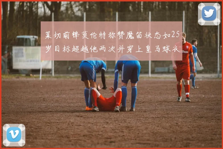 莱切前锋莫伦特称赞魔笛状态如25岁目标超越他两次并穿上皇马球衣