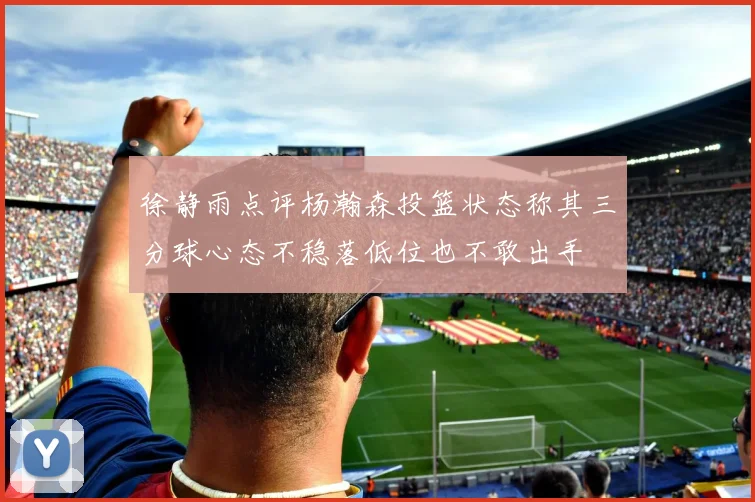 徐静雨点评杨瀚森投篮状态称其三分球心态不稳落低位也不敢出手