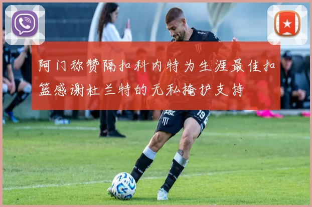 阿门称赞隔扣科内特为生涯最佳扣篮感谢杜兰特的无私掩护支持