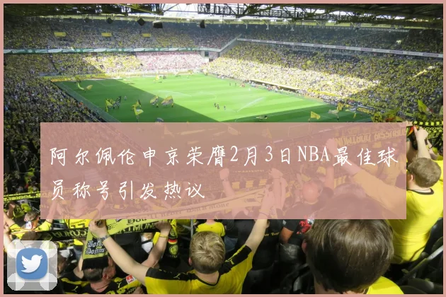 阿尔佩伦申京荣膺2月3日NBA最佳球员称号引发热议