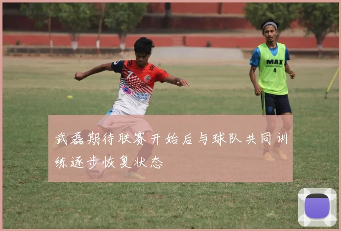 武磊期待联赛开始后与球队共同训练逐步恢复状态