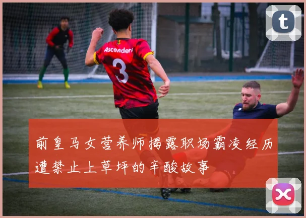 前皇马女营养师揭露职场霸凌经历遭禁止上草坪的辛酸故事