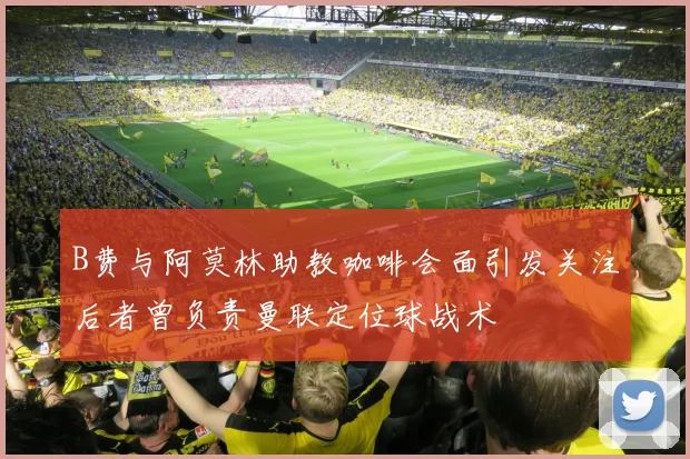B费与阿莫林助教咖啡会面引发关注后者曾负责曼联定位球战术