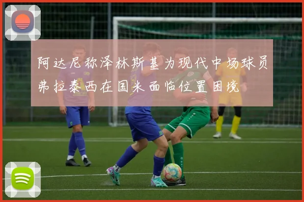 阿达尼称泽林斯基为现代中场球员弗拉泰西在国米面临位置困境