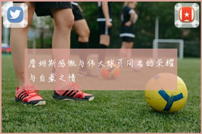 詹姆斯感慨与伟大球员同名的荣耀与自豪之情