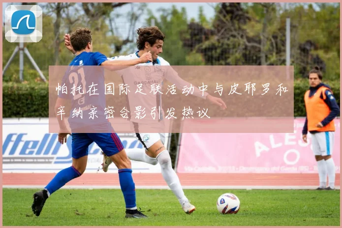 帕托在国际足联活动中与皮耶罗和辛纳亲密合影引发热议