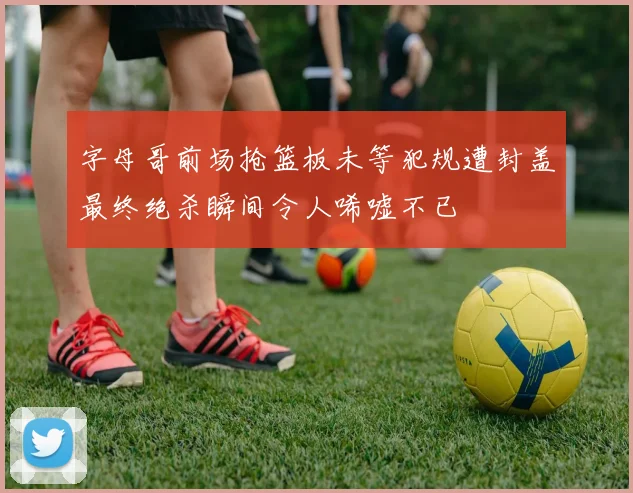 字母哥前场抢篮板未等犯规遭封盖最终绝杀瞬间令人唏嘘不已