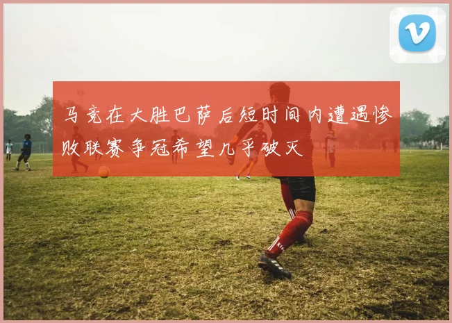 马竞在大胜巴萨后短时间内遭遇惨败联赛争冠希望几乎破灭