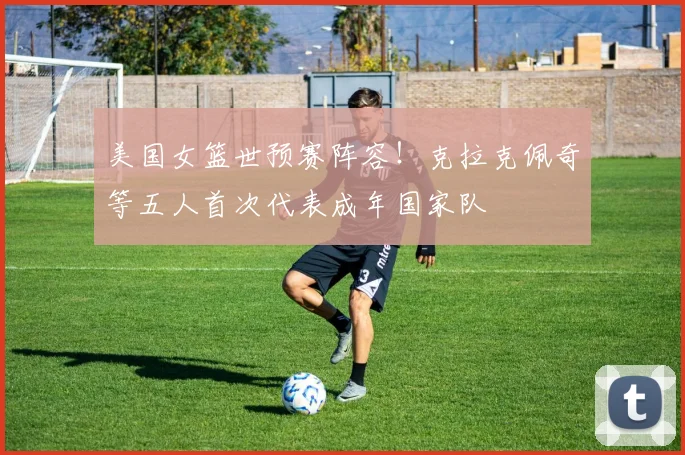 美国女篮世预赛阵容！克拉克佩奇等五人首次代表成年国家队