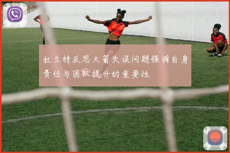 杜兰特反思火箭失误问题强调自身责任与团队提升的重要性