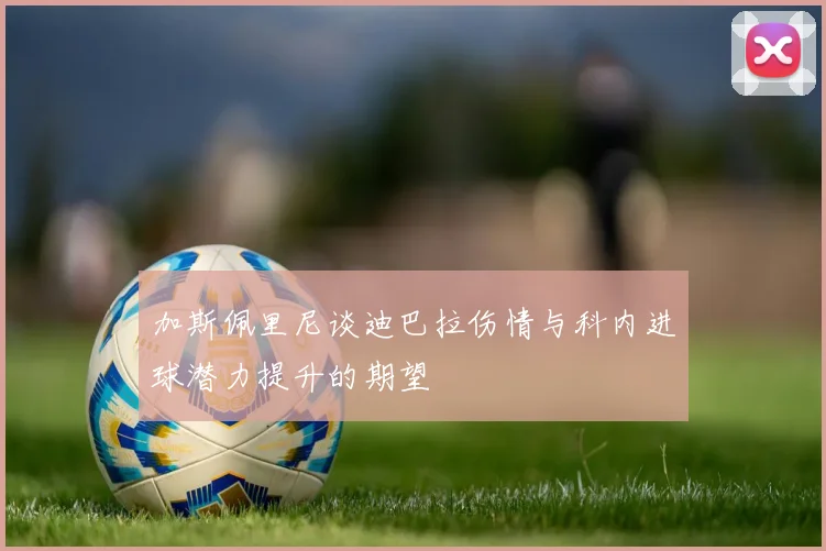 加斯佩里尼谈迪巴拉伤情与科内进球潜力提升的期望
