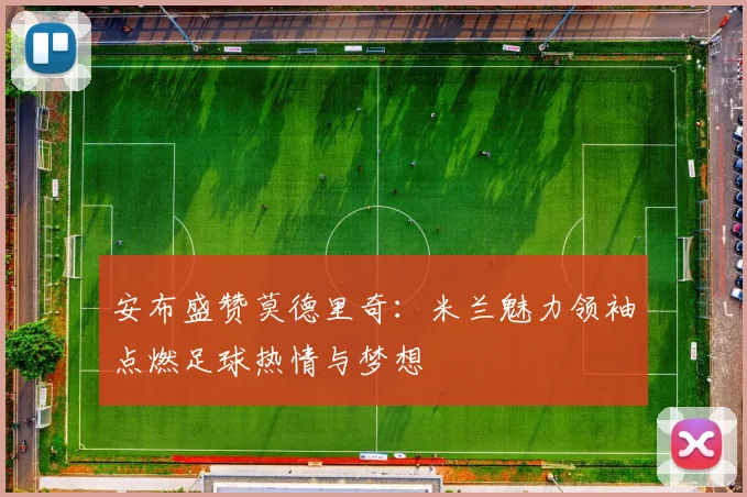 安布盛赞莫德里奇：米兰魅力领袖点燃足球热情与梦想