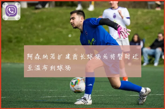 阿森纳若扩建酋长球场或将暂时迁至温布利球场