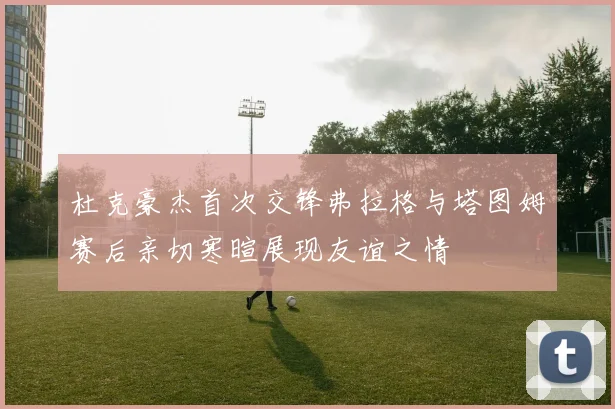 杜克豪杰首次交锋弗拉格与塔图姆赛后亲切寒暄展现友谊之情