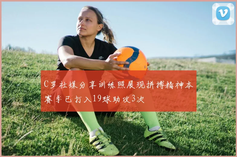 C罗社媒分享训练照展现拼搏精神本赛季已打入19球助攻3次