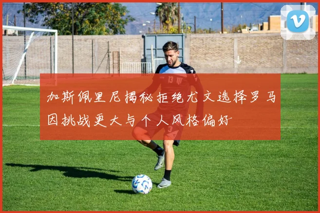 加斯佩里尼揭秘拒绝尤文选择罗马因挑战更大与个人风格偏好