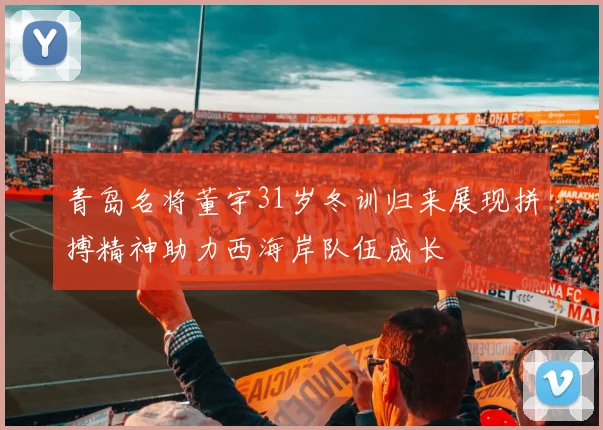 青岛名将董宇31岁冬训归来展现拼搏精神助力西海岸队伍成长