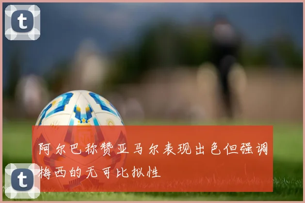 阿尔巴称赞亚马尔表现出色但强调梅西的无可比拟性