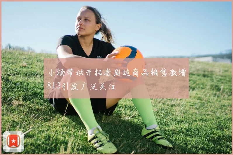 小杨带动开拓者周边商品销售激增813引发广泛关注