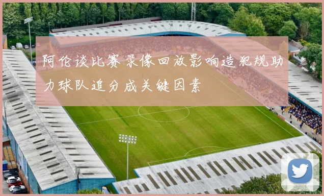 阿伦谈比赛录像回放影响造犯规助力球队追分成关键因素