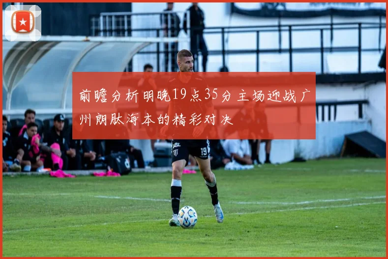 前瞻分析明晚19点35分主场迎战广州朗肽海本的精彩对决