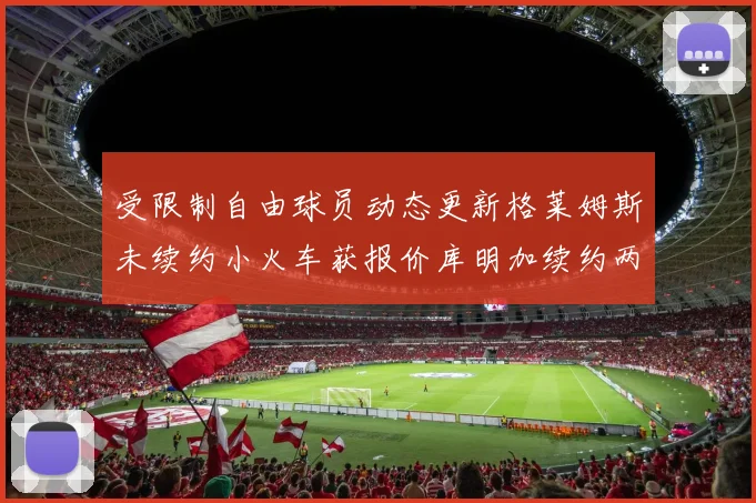 受限制自由球员动态更新格莱姆斯未续约小火车获报价库明加续约两年解析