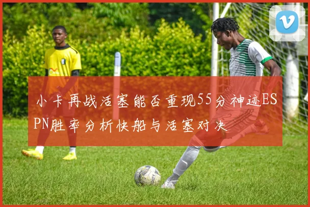 小卡再战活塞能否重现55分神迹ESPN胜率分析快船与活塞对决